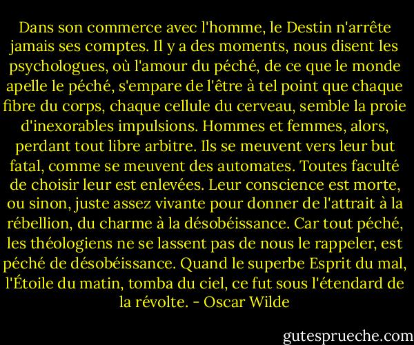 Dans son commerce avec l'homme, le Destin n'arrête jamais ses comptes.<br />Il y a des moments, nous disent les psychologues, où l'amour du péché, de ce que le monde apelle le péché, s'empare de l'être à tel point que chaque fibre du corps, chaque cellule du cerveau, semble la proie d'inexorables impulsions. Hommes et femmes, alors, perdant tout libre arbitre. Ils se meuvent vers leur but fatal, comme se meuvent des automates. Toutes faculté de choisir leur est enlevées. Leur conscience est morte, ou sinon, juste assez vivante pour donner de l'attrait à la rébellion, du charme à la désobéissance. Car tout péché, les théologiens ne se lassent pas de nous le rappeler, est péché de désobéissance. Quand le superbe Esprit du mal, l'Étoile du matin, tomba du ciel, ce fut sous l'étendard de la révolte. - Oscar Wilde