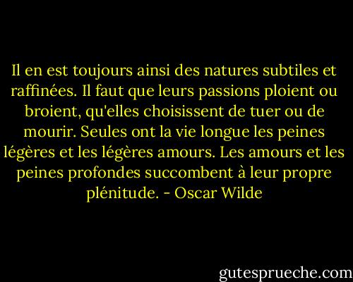 Il en est toujours ainsi des natures subtiles et raffinées. Il faut que leurs passions ploient ou broient, qu'elles choisissent de tuer ou de mourir. Seules ont la vie longue les peines légères et les légères amours. Les amours et les peines profondes succombent à leur propre plénitude. - Oscar Wilde