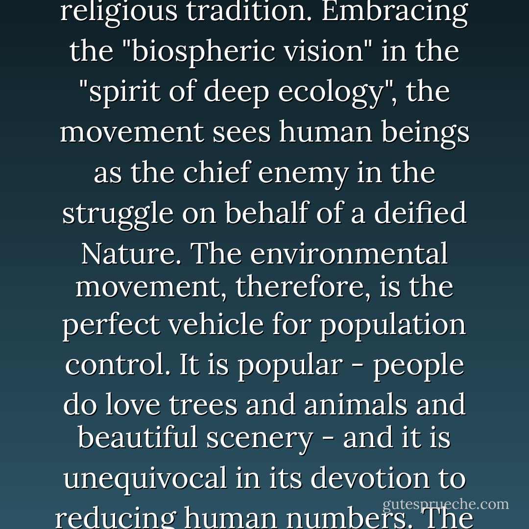 The obvious pollution occurring in many places - worst of all, in the planned societies- has encouraged the growth of the environmental movement, which, however, as shown in previous chapters, has an agenda that goes far beyond clean-up and beautification, far beyond the stewardship of nature that is commanded by ancient religious tradition. Embracing the "biospheric vision" in the "spirit of deep ecology", the movement sees human beings as the chief enemy in the struggle on behalf of a deified Nature. The environmental movement, therefore, is the perfect vehicle for population control. It is popular - people do love trees and animals and beautiful scenery - and it is unequivocal in its devotion to reducing human numbers. The environmental agencies of the United Nations, with their chilling blueprints for "demographic transition" and a standardless, undefined but totally planned and controlled "sustainable development", combine the fervor of nature worship with the lack of accountability of an unelected, international bureaucracy. - Jacqueline Kasun