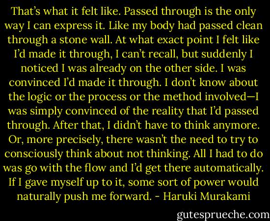 That’s what it felt like. Passed through is the only way I can express it. Like my body had passed clean through a stone wall. At what exact point I felt like I’d made it through, I can’t recall, but suddenly I noticed I was already on the other side. I was convinced I’d made it through. I don’t know about the logic or the process or the method involved—I was simply convinced of the reality that I’d passed through.<br />After that, I didn’t have to think anymore. Or, more precisely, there wasn’t the need to try to consciously think about not thinking. All I had to do was go with the flow and I’d get there automatically. If I gave myself up to it, some sort of power would naturally push me forward. - Haruki Murakami