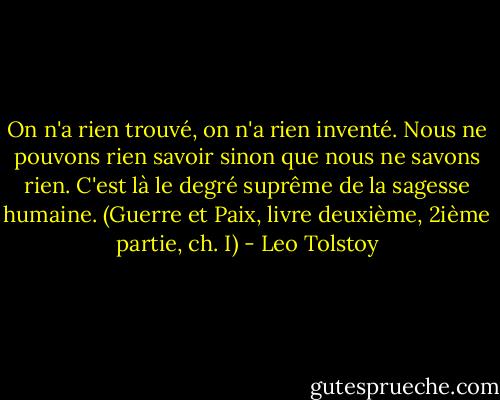 On n'a rien trouvé, on n'a rien inventé. Nous ne pouvons rien savoir sinon que nous ne savons rien. C'est là le degré suprême de la sagesse humaine. (Guerre et Paix, livre deuxième, 2ième partie, ch. I) - Leo Tolstoy