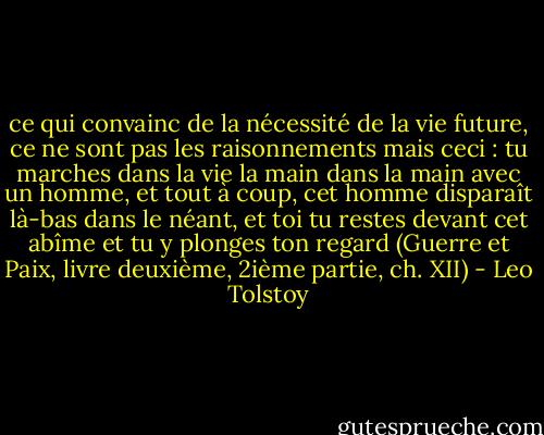 ce qui convainc de la nécessité de la vie future, ce ne sont pas les raisonnements mais ceci : tu marches dans la vie la main dans la main avec un homme, et tout à coup, cet homme disparaît là-bas dans le néant, et toi tu restes devant cet abîme et tu y plonges ton regard<br />(Guerre et Paix, livre deuxième, 2ième partie, ch. XII) - Leo Tolstoy