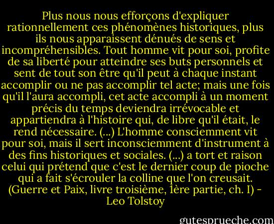 Plus nous nous efforçons d'expliquer rationnellement ces phénomènes historiques, plus ils nous apparaissent dénués de sens et incompréhensibles.<br />Tout homme vit pour soi, profite de sa liberté pour atteindre ses buts personnels et sent de tout son être qu'il peut à chaque instant accomplir ou ne pas accomplir tel acte; mais une fois qu'il l'aura accompli, cet acte accompli à un moment précis du temps deviendra irrévocable et appartiendra à l'histoire qui, de libre qu'il était, le rend nécessaire. (...) L'homme consciemment vit pour soi, mais il sert inconsciemment d'instrument à des fins historiques et sociales. (...) a tort et raison celui qui prétend que c'est le dernier coup de pioche qui a fait s'écrouler la colline que l'on creusait. (Guerre et Paix, livre troisième, 1ère partie, ch. I) - Leo Tolstoy