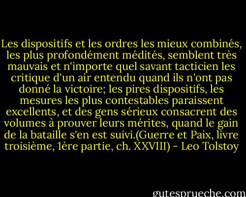 Les dispositifs et les ordres les mieux combinés, les plus profondément médités, semblent très mauvais et n'importe quel savant tacticien les critique d'un air entendu quand ils n'ont pas donné la victoire; les pires dispositifs, les mesures les plus contestables paraissent excellents, et des gens sérieux consacrent des volumes à prouver leurs mérites, quand le gain de la bataille s'en est suivi.(Guerre et Paix, livre troisième, 1ère partie, ch. XXVIII) - Leo Tolstoy