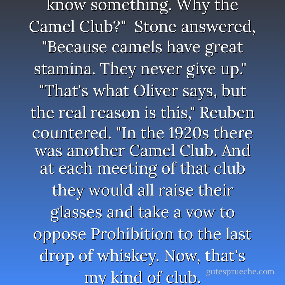 Alex said, "Okay, I need to know something. Why the Camel Club?"<br /><br />Stone answered, "Because camels have great stamina. They never give up."<br /><br />"That's what Oliver says, but the real reason is this," Reuben countered. "In the 1920s there was another Camel Club. And at each meeting of that club they would all raise their glasses and take a vow to oppose Prohibition to the last drop of whiskey. Now, that's my kind of club. - David Baldacci