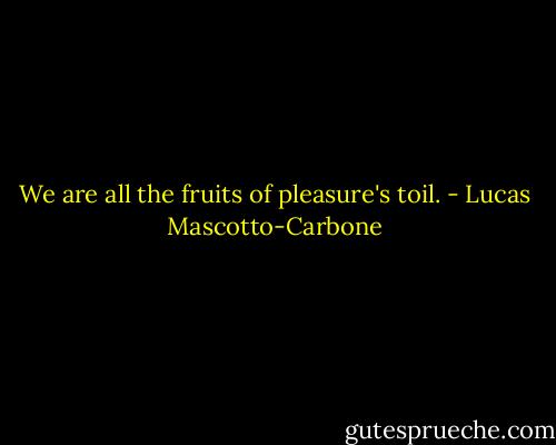 We are all the fruits of pleasure's toil. - Lucas Mascotto-Carbone