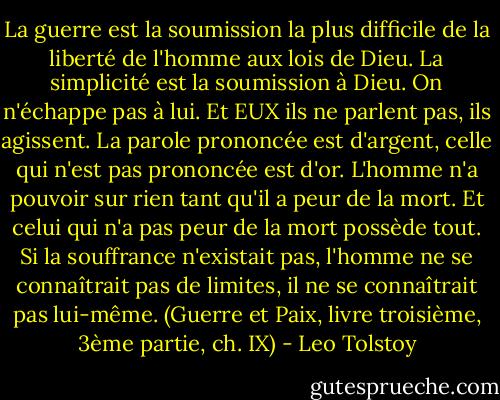 La guerre est la soumission la plus difficile de la liberté de l'homme aux lois de Dieu. La simplicité est la soumission à Dieu. On n'échappe pas à lui. Et EUX ils ne parlent pas, ils agissent. La parole prononcée est d'argent, celle qui n'est pas prononcée est d'or. L'homme n'a pouvoir sur rien tant qu'il a peur de la mort. Et celui qui n'a pas peur de la mort possède tout. Si la souffrance n'existait pas, l'homme ne se connaîtrait pas de limites, il ne se connaîtrait pas lui-même. (Guerre et Paix, livre troisième, 3ème partie, ch. IX) - Leo Tolstoy