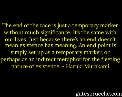 The end of the race is just a temporary marker without much significance. It’s the same with our lives. Just because there’s an end doesn’t mean existence has meaning. An end point is simply set up as a temporary marker, or perhaps as an indirect metaphor for the fleeting nature of existence. - Haruki Murakami