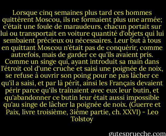 Lorsque cinq semaines plus tard ces hommes quittèrent Moscou, ils ne formaient plus une armée; c'était une foule de maraudeurs, chacun portait sur lui ou transportait en voiture quantité d'objets qui lui sembaient précieux ou nécessaires. Leur but à tous en quittant Moscou n'était pas de conquérir, comme autrefois, mais de garder ce qu'ils avaient pris. Comme un singe qui, ayant introduit sa main dans l'étroit col d'une cruche et saisi une poignée de noix, se refuse à ouvrir son poing pour ne pas lâcher ce qu'il a saisi, et par là périt, ainsi les Français devaient périr parce qu'ils traînaient avec eux leur butin, et qu'abandonner ce butin leur était aussi impossible qu'au singe de lâcher la poignée de noix. (Guerre et Paix, livre troisième, 3ième partie, ch. XXVI) - Leo Tolstoy