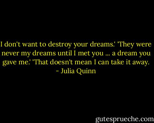 I don't want to destroy your dreams.'<br />'They were never my dreams until I met you ... a dream you gave me.'<br />'That doesn't mean I can take it away. - Julia Quinn