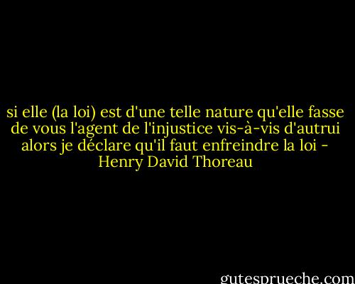 si elle (la loi) est d'une telle nature qu'elle fasse de vous l'agent de l'injustice vis-à-vis d'autrui alors je déclare qu'il faut enfreindre la loi - Henry David Thoreau