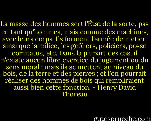 La masse des hommes sert l'État de la sorte, pas en tant qu'hommes, mais comme des machines, avec leurs corps. Ils forment l'armée de métier, ainsi que la milice, les geôliers, policiers, posse comitatus, etc. Dans la plupart des cas, il n'existe aucun libre exercice du jugement ou du sens moral ; mais ils se mettent au niveau du bois, de la terre et des pierres ; et l'on pourrait réaliser des hommes de bois qui rempliraient aussi bien cette fonction. - Henry David Thoreau