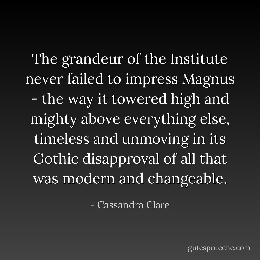 The grandeur of the Institute never failed to impress Magnus - the way it towered high and mighty above everything else, timeless and unmoving in its Gothic disapproval of all that was modern and changeable. - Cassandra Clare