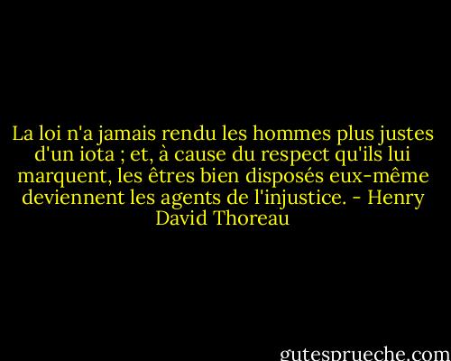 La loi n'a jamais rendu les hommes plus justes d'un iota ; et, à cause du respect qu'ils lui marquent, les êtres bien disposés eux-même deviennent les agents de l'injustice. - Henry David Thoreau