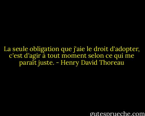 La seule obligation que j'aie le droit d'adopter, c'est d'agir à tout moment selon ce qui me paraît juste. - Henry David Thoreau