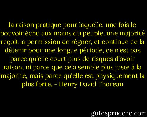 la raison pratique pour laquelle, une fois le pouvoir échu aux mains du peuple, une majorité reçoit la permission de régner, et continue de la détenir pour une longue période, ce n'est pas parce qu'elle court plus de risques d'avoir raison, ni parce que cela semble plus juste à la majorité, mais parce qu'elle est physiquement la plus forte. - Henry David Thoreau