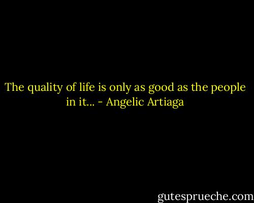 The quality of life is only as good as the people in it... - Angelic Artiaga