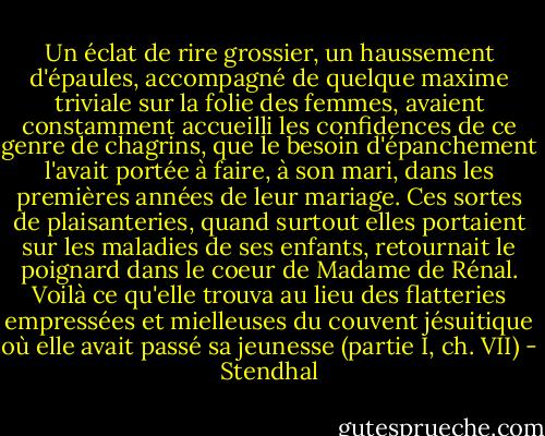 Un éclat de rire grossier, un haussement d'épaules, accompagné de quelque maxime triviale sur la folie des femmes, avaient constamment accueilli les confidences de ce genre de chagrins, que le besoin d'épanchement l'avait portée à faire, à son mari, dans les premières années de leur mariage. Ces sortes de plaisanteries, quand surtout elles portaient sur les maladies de ses enfants, retournait le poignard dans le coeur de Madame de Rénal. Voilà ce qu'elle trouva au lieu des flatteries empressées et mielleuses du couvent jésuitique où elle avait passé sa jeunesse<br />(partie I, ch. VII) - Stendhal