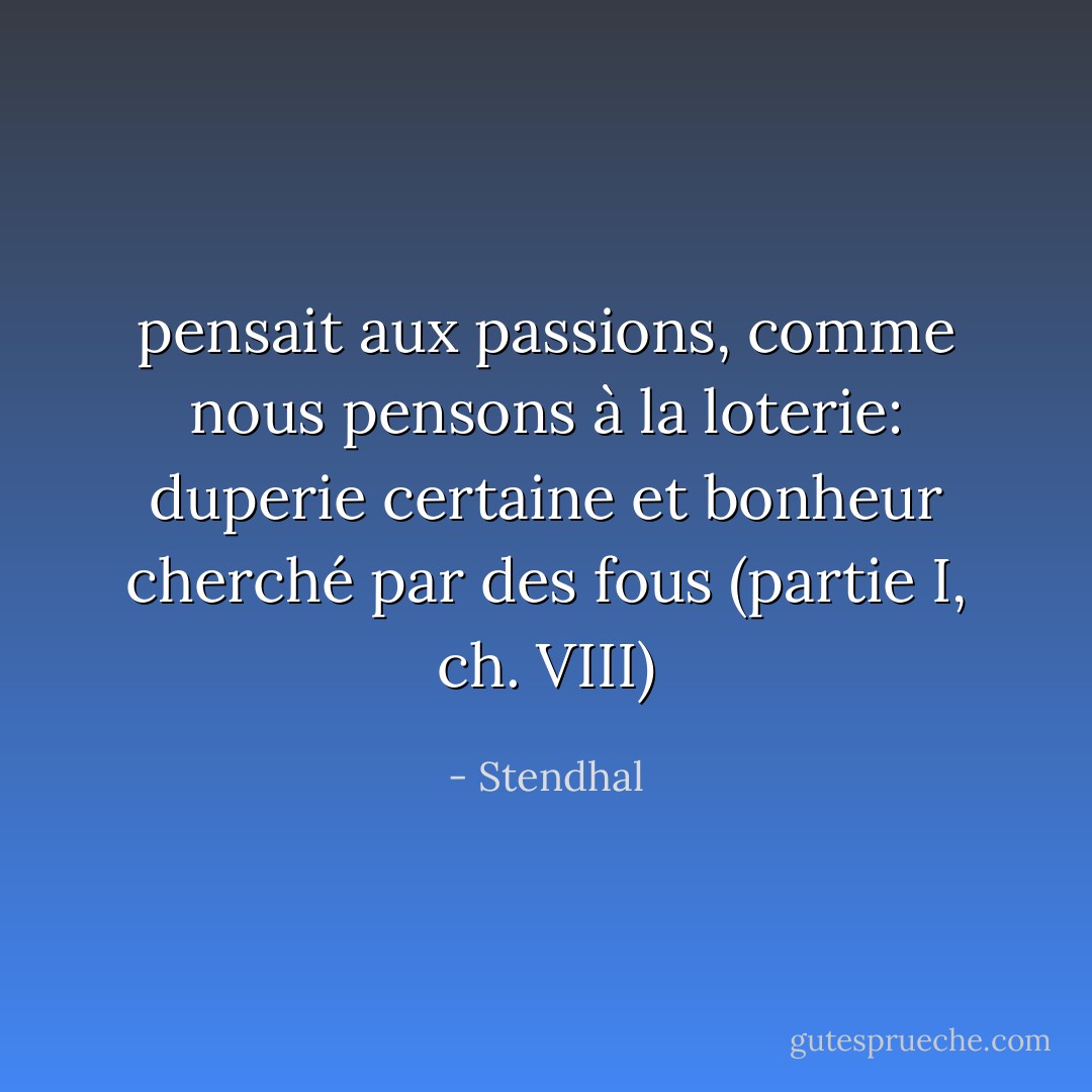 pensait aux passions, comme nous pensons à la loterie: duperie certaine et bonheur cherché par des fous<br />(partie I, ch. VIII) - Stendhal