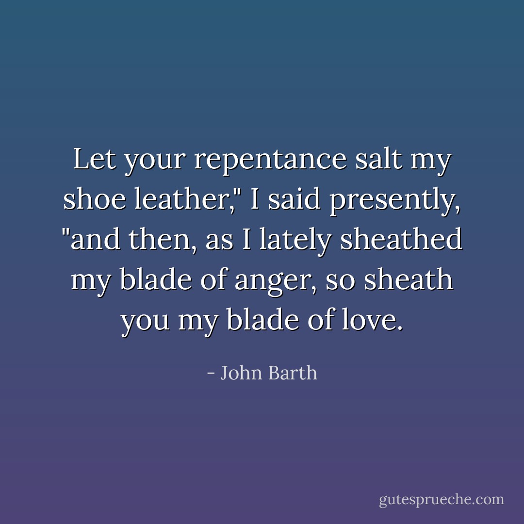 Let your repentance salt my shoe leather," I said presently, "and then, as I lately sheathed my blade of anger, so sheath you my blade of love. - John Barth