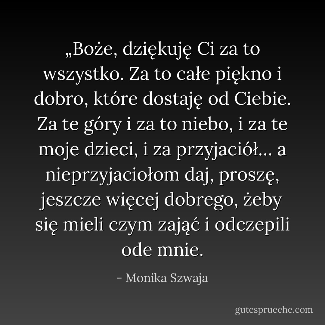„Boże, dziękuję Ci za to wszystko. Za to całe piękno i dobro, które dostaję od Ciebie. Za te góry i za to niebo, i za te moje dzieci, i za przyjaciół… a nieprzyjaciołom daj, proszę, jeszcze więcej dobrego, żeby się mieli czym zająć i odczepili ode mnie. - Monika Szwaja