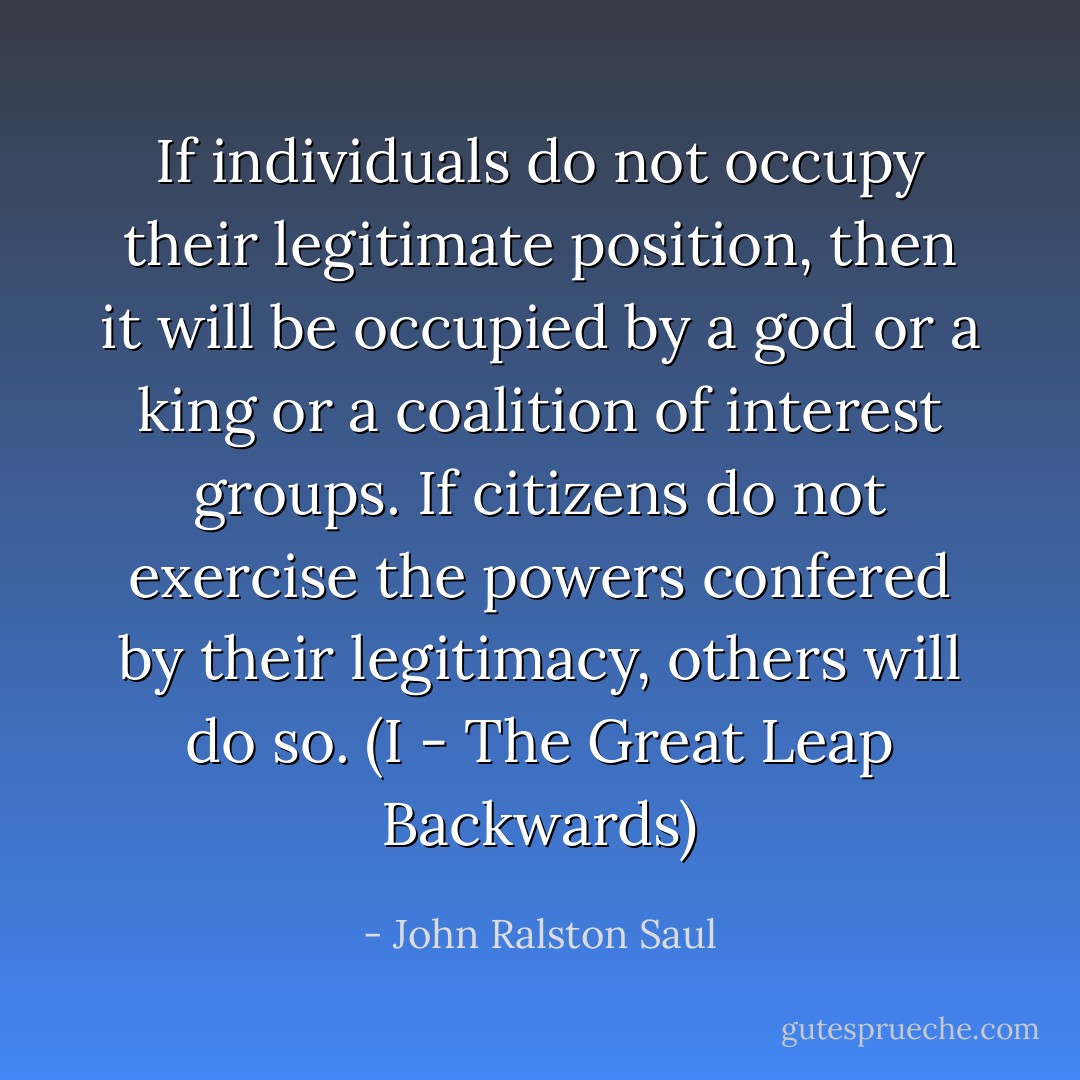 If individuals do not occupy their legitimate position, then it will be occupied by a god or a king or a coalition of interest groups. If citizens do not exercise the powers confered by their legitimacy, others will do so.<br />(I - The Great Leap Backwards) - John Ralston Saul