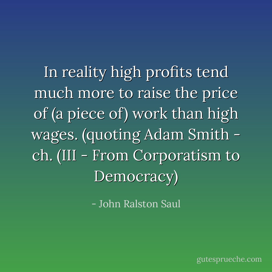 In reality high profits tend much more to raise the price of (a piece of) work than high wages. (quoting Adam Smith - ch.<br />(III - From Corporatism to Democracy) - John Ralston Saul
