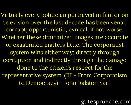 Virtually every politician portrayed in film or on television over the last decade has been venal, corrupt, opportunistic, cynical, if not worse. Whether these dramatized images are accurate or exagerated matters little. The corporatist system wins either way: directly through corruption and indirectly through the damage done to the citizen's respect for the representative system.<br />(III - From Corporatism to Democracy) - John Ralston Saul