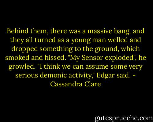 Behind them, there was a massive bang, and they all turned as a young man welled and dropped something to the ground, which smoked and hissed.<br />"My Sensor exploded", he growled.<br />"I think we can assume some very serious demonic activity," Edgar said. - Cassandra Clare