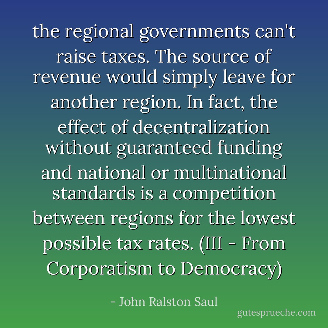 the regional governments can't raise taxes. The source of revenue would simply leave for another region. In fact, the effect of decentralization without guaranteed funding and national or multinational standards is a competition between regions for the lowest possible tax rates.<br />(III - From Corporatism to Democracy) - John Ralston Saul