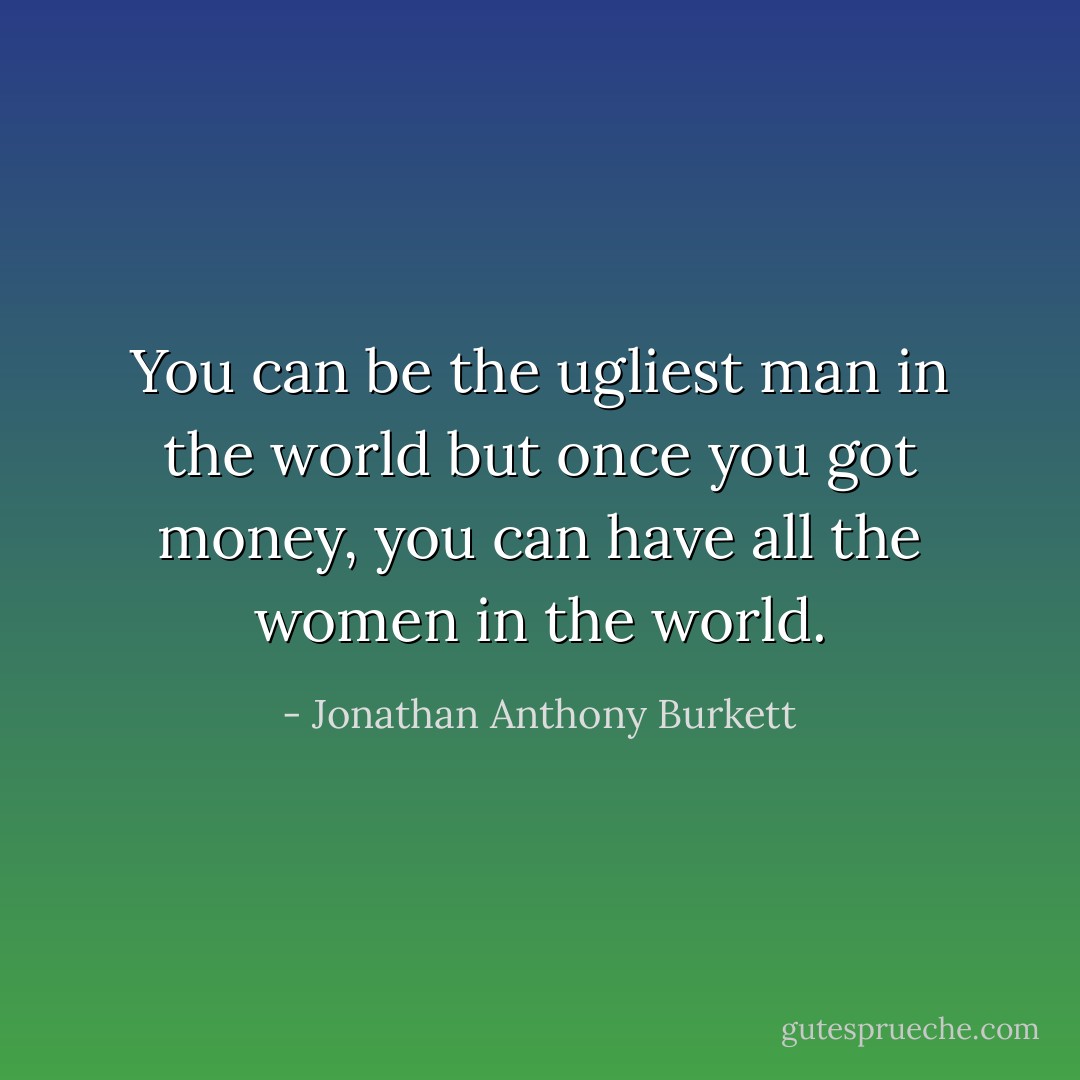 You can be the ugliest man in the world but once you got money, you can have all the women in the world. - Jonathan Anthony Burkett