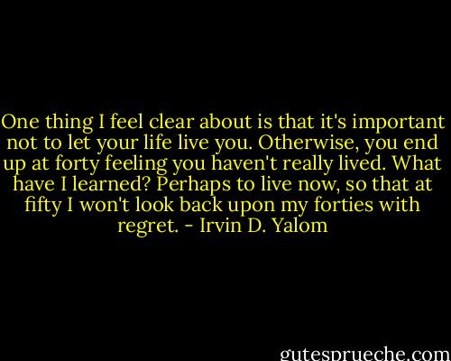 One thing I feel clear about is that it's important not to let your life live you. Otherwise, you end up at forty feeling you haven't really lived. What have I learned? Perhaps to live now, so that at fifty I won't look back upon my forties with regret. - Irvin D. Yalom