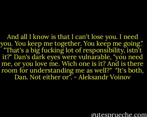 And all I know is that I can't lose you. I need you. You keep me together. You keep me going." <br />"That's a big fucking lot of responsibility, istn't it?" Dan's dark eyes were vulnarable, "you need me, or you love me. Wich one is it? And is there room for understanding me as well?" <br />"It's both, Dan. Not either or". - Aleksandr Voinov