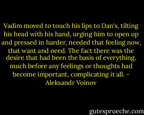 Vadim moved to touch his lips to Dan's, tilting his head with his hand, urging him to open up and pressed in harder, needed that feeling now, that want and need. The fact there was the desire that had been the basis of everything, much before any feelings or thoughts had become important, complicating it all. - Aleksandr Voinov