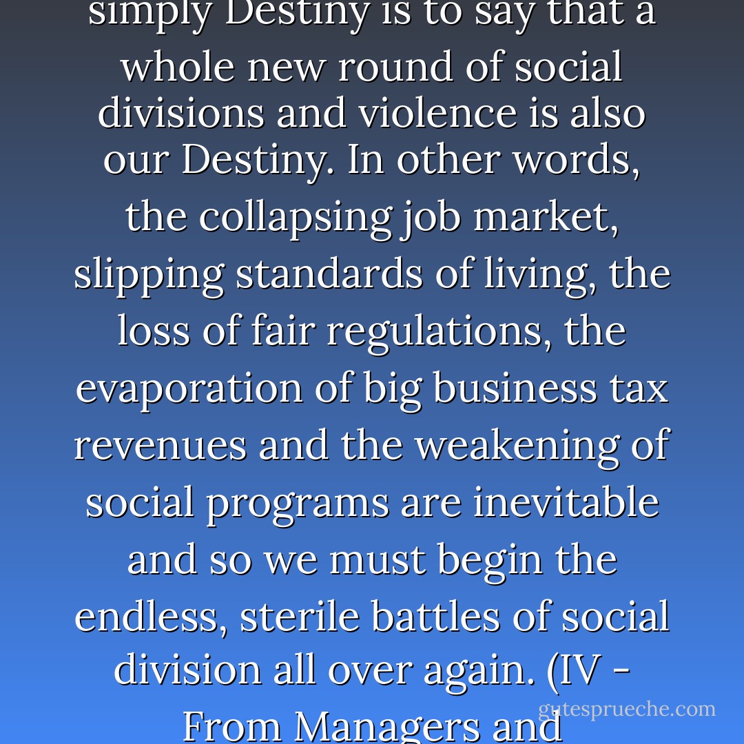 To say now that the negative results of globalization are simply Destiny is to say that a whole new round of social divisions and violence is also our Destiny. In other words, the collapsing job market, slipping standards of living, the loss of fair regulations, the evaporation of big business tax revenues and the weakening of social programs are inevitable and so we must begin the endless, sterile battles of social division all over again.<br />(IV - From Managers and Speculators to Growth) - John Ralston Saul