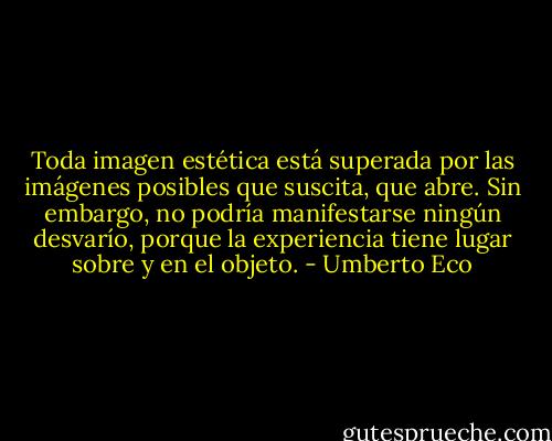 Toda imagen estética está superada por las imágenes posibles que suscita, que abre. Sin embargo, no podría manifestarse ningún desvarío, porque la experiencia tiene lugar sobre y en el objeto. - Umberto Eco