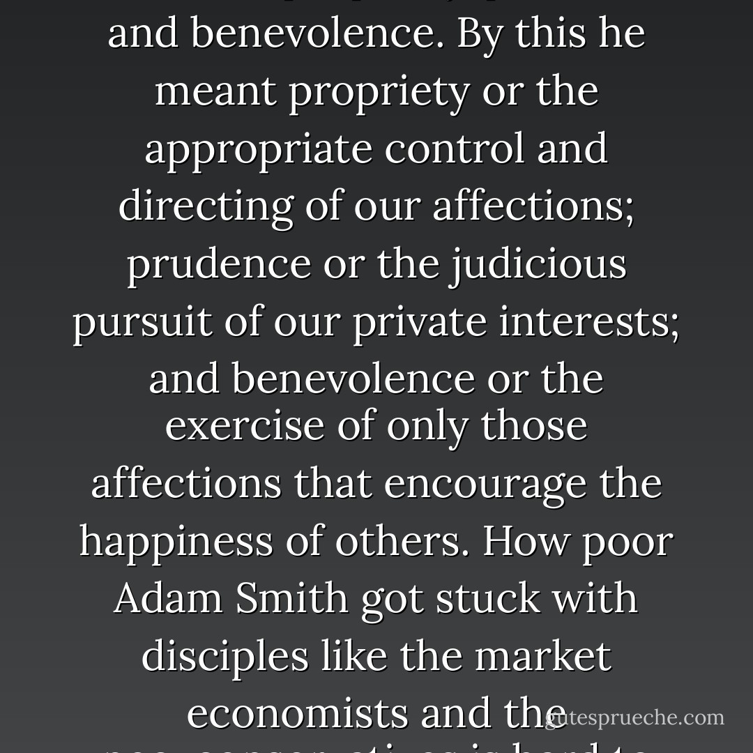 (...) his (Adam Smith's) theory of sympathy rejected self-love as the basic motive for behaviour. He also defined virtue as consisting of three elements: propriety, prudence and benevolence. By this he meant propriety or the appropriate control and directing of our affections; prudence or the judicious pursuit of our private interests; and benevolence or the exercise of only those affections that encourage the happiness of others. How poor Adam Smith got stuck with disciples like the market economists and the neo-conservatives is hard to imagine. He is in profound disagreement with their view of society.<br />(V - From Ideology Towards Equilibrium) - John Ralston Saul