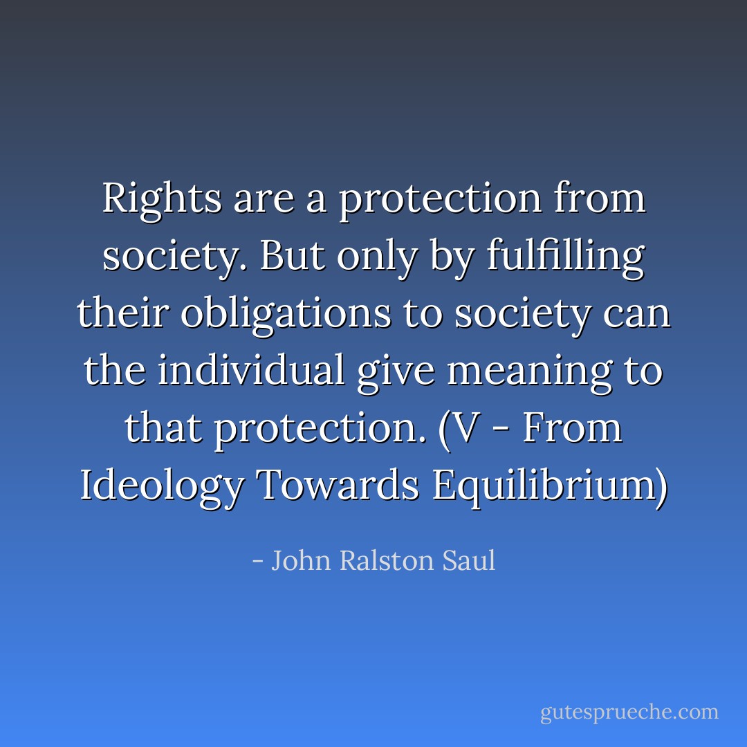 Rights are a protection from society. But only by fulfilling their obligations to society can the individual give meaning to that protection.<br />(V - From Ideology Towards Equilibrium) - John Ralston Saul