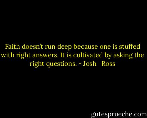 Faith doesn’t run deep because one is stuffed with right answers. It is cultivated by asking the right questions. - Josh   Ross