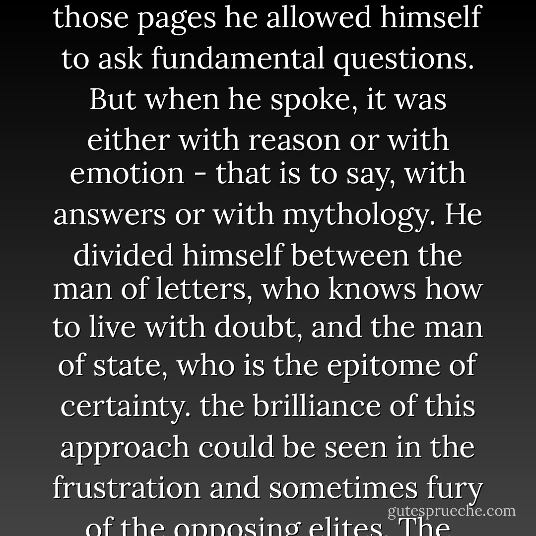 The actor, like the modern man of reason, must have his place determined and his lines memorized before he goes on stage. (...) The public itself has been soothed to such an extent by scripted debates imbued with theoretically "right" answers that it no longer seems to respond positively to arguments which create doubt. Real doubt creates real fear. (...)<br />De Gaulle found a sensible compromise, given the times. He reserved his public thinking for the printed page and on those pages he allowed himself to ask fundamental questions. But when he spoke, it was either with reason or with emotion - that is to say, with answers or with mythology. He divided himself between the man of letters, who knows how to live with doubt, and the man of state, who is the epitome of certainty. the brilliance of this approach could be seen in the frustration and sometimes fury of the opposing elites.<br />The truism today is that mythological figures and men of power should not think in public. They should limit themselves to affirming truths. Stars, after all, are rarely equipped to engage in public debate. They would abhor the idea that the proper way to deal with confusion in society is to increase that confusion by asking uncomfortable questions until the source of the difficulties is exposed. - John Ralston Saul