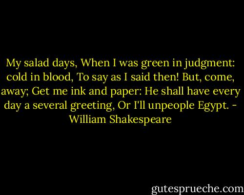 My salad days,<br />When I was green in judgment: cold in blood,<br />To say as I said then! But, come, away;<br />Get me ink and paper:<br />He shall have every day a several greeting,<br />Or I'll unpeople Egypt. - William Shakespeare