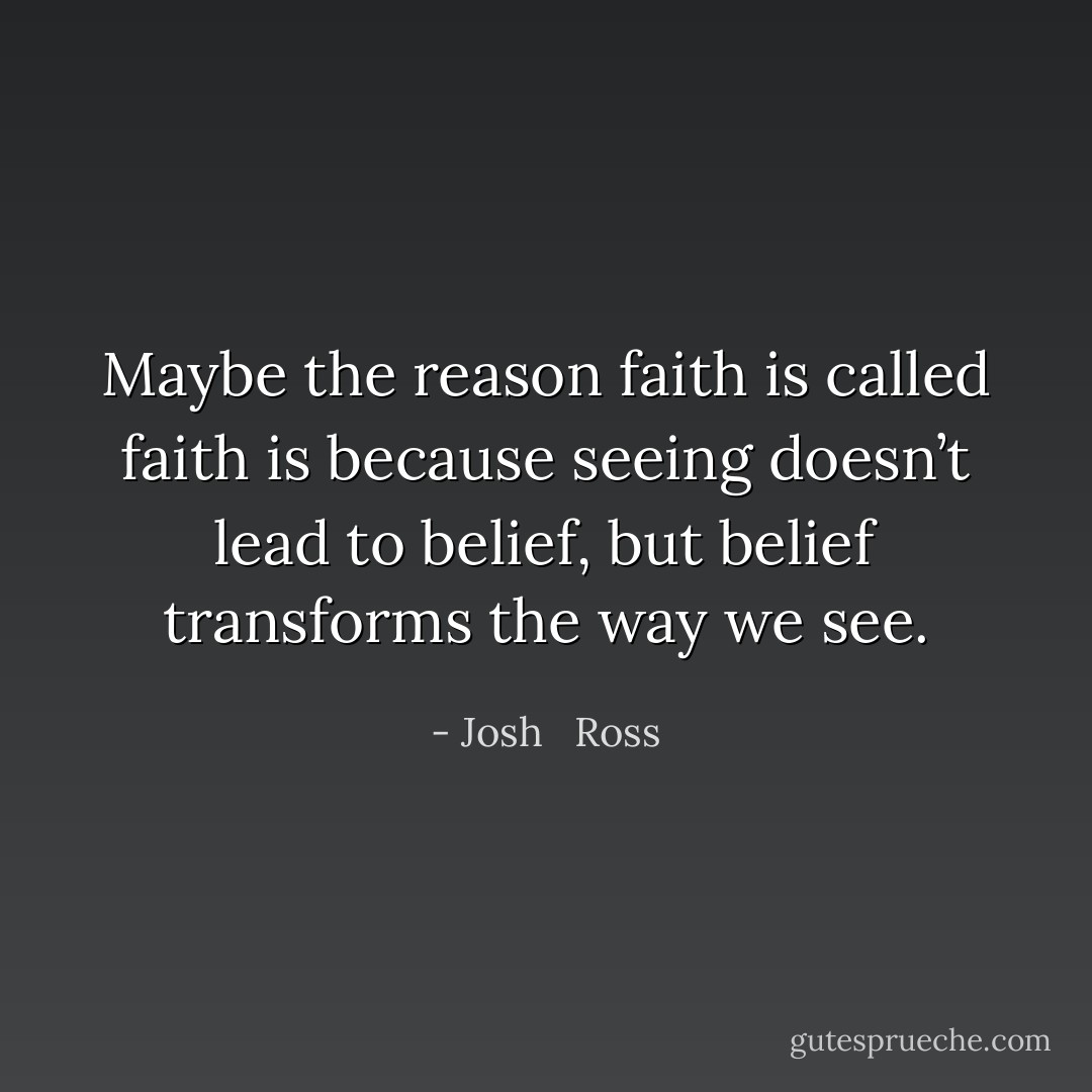 Maybe the reason faith is called faith is because seeing doesn’t lead to belief, but belief transforms the way we see. - Josh   Ross