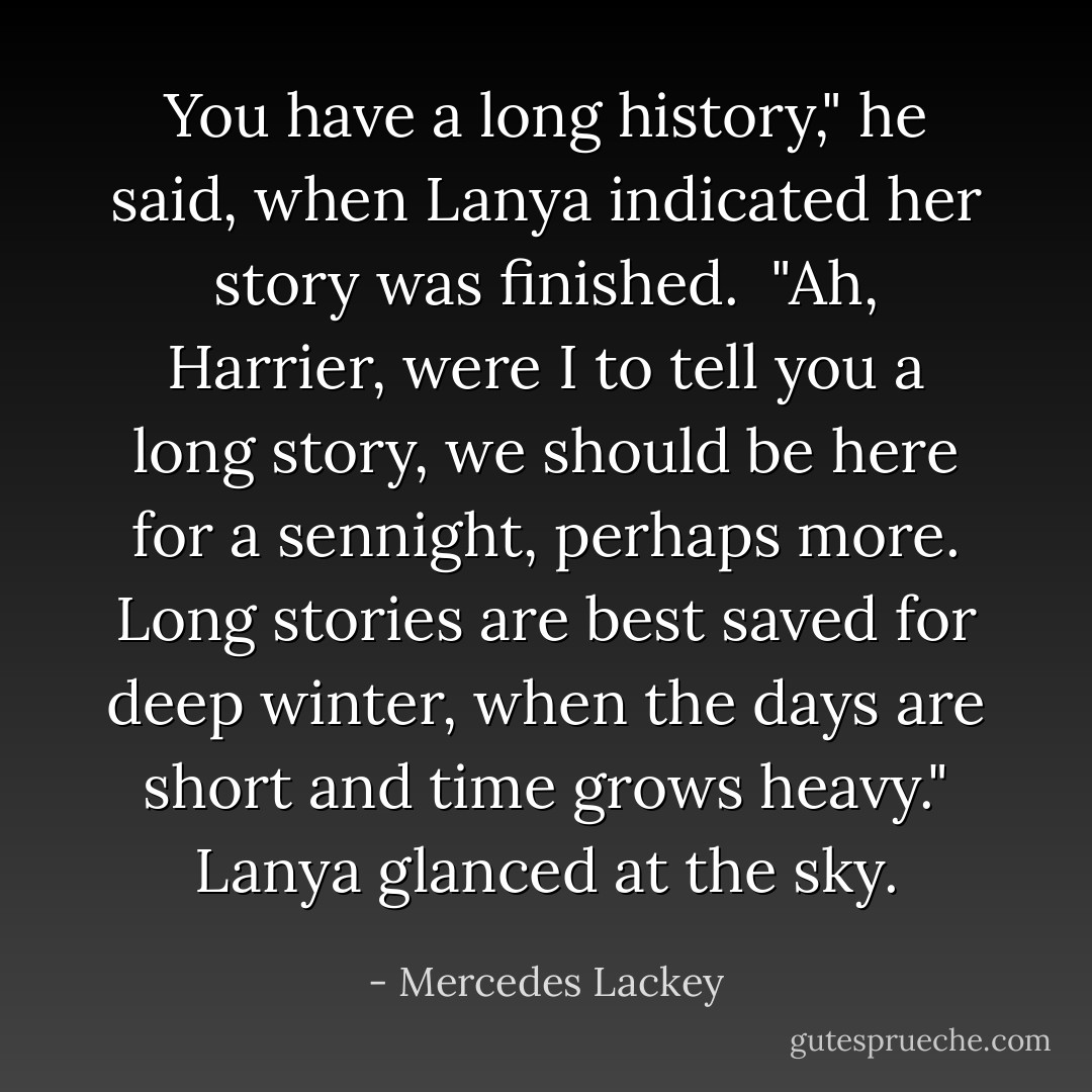You have a long history," he said, when Lanya indicated her story was finished.<br /> "Ah, Harrier, were I to tell you a long story, we should be here for a sennight, perhaps more. Long stories are best saved for deep winter, when the days are short and time grows heavy." Lanya glanced at the sky. - Mercedes Lackey