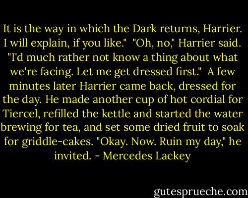 It is the way in which the Dark returns, Harrier. I will explain, if you like."<br /> "Oh, no," Harrier said. "I'd much rather not know a thing about what we're facing. Let me get dressed first."<br /> A few minutes later Harrier came back, dressed for the day. He made another cup of hot cordial for Tiercel, refilled the kettle and started the water brewing for tea, and set some dried fruit to soak for griddle-cakes. "Okay. Now. Ruin my day," he invited. - Mercedes Lackey