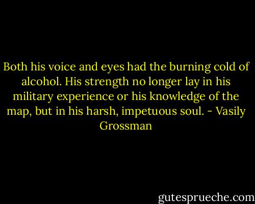 Both his voice and eyes had the burning cold of alcohol. His strength no longer lay in his military experience or his knowledge of the map, but in his harsh, impetuous soul. - Vasily Grossman
