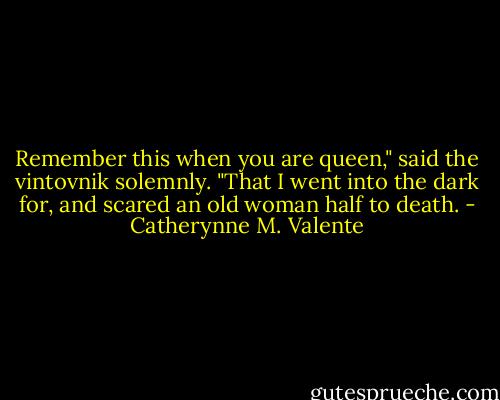 Remember this when you are queen," said the vintovnik solemnly. "That I went into the dark for, and scared an old woman half to death. - Catherynne M. Valente