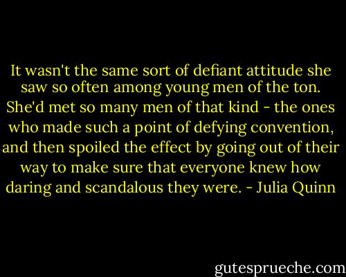 It wasn't the same sort of defiant attitude she saw so often among young men of the ton. She'd met so many men of that kind - the ones who made such a point of defying convention, and then spoiled the effect by going out of their way to make sure that everyone knew how daring and scandalous they were. - Julia Quinn