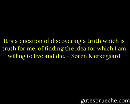 It is a question of discovering a truth which is truth for me, of finding the idea for which I am willing to live and die. - Søren Kierkegaard