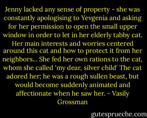 Jenny lacked any sense of property - she was constantly apologising to Yevgenia and asking for her permission to open the small upper window in order to let in her elderly tabby cat. Her main interests and worries centered around this cat and how to protect it from her neighbors... She fed her own rations to the cat, whom she called 'my dear, silver child' The cat adored her; he was a rough sullen beast, but would become suddenly animated and affectionate when he saw her. - Vasily Grossman