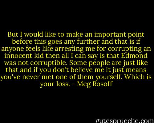 But I would like to make an important point before this<br />goes any further and that is if anyone feels like arresting me<br />for corrupting an innocent kid then all I can say is that<br />Edmond was not corruptible. Some people are just like<br />that and if you don't believe me it just means you've never<br />met one of them yourself.<br />Which is your loss. - Meg Rosoff